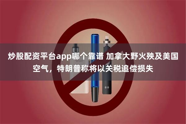 炒股配资平台app哪个靠谱 加拿大野火殃及美国空气，特朗普称将以关税追偿损失