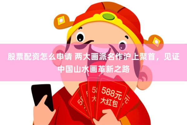 股票配资怎么申请 两大画派名作沪上聚首，见证中国山水画革新之路