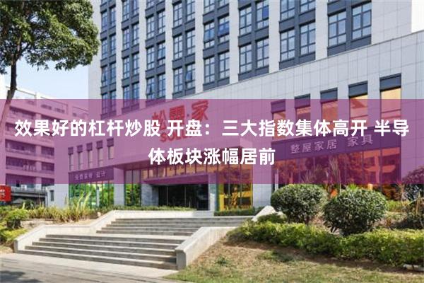 效果好的杠杆炒股 开盘：三大指数集体高开 半导体板块涨幅居前