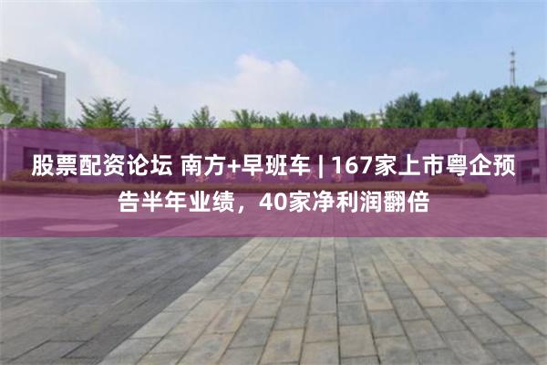 股票配资论坛 南方+早班车 | 167家上市粤企预告半年业绩，40家净利润翻倍