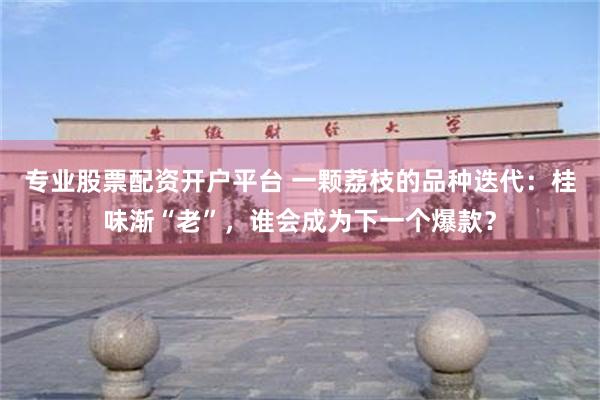 专业股票配资开户平台 一颗荔枝的品种迭代:桂味渐“老”,谁会成为下一个爆款?