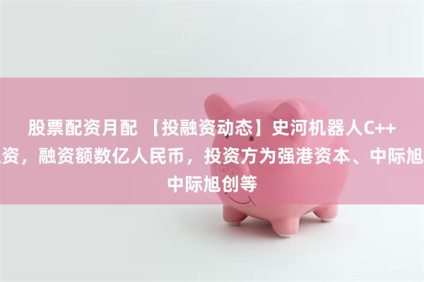股票配资月配 【投融资动态】史河机器人C++轮融资,融资额数亿人民币,投资方为强港资本、中际旭创等