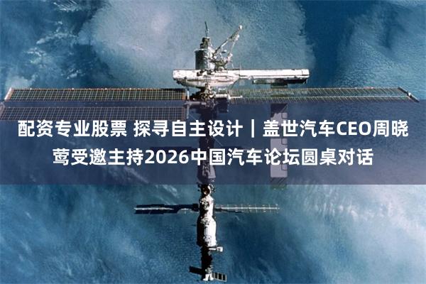 配资专业股票 探寻自主设计｜盖世汽车CEO周晓莺受邀主持2026中国汽车论坛圆桌对话