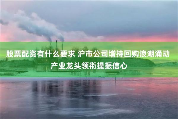 股票配资有什么要求 沪市公司增持回购浪潮涌动 产业龙头领衔提振信心