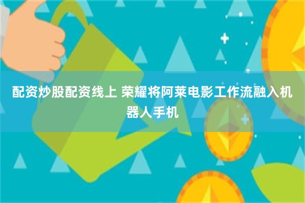 配资炒股配资线上 荣耀将阿莱电影工作流融入机器人手机