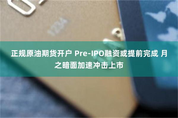 正规原油期货开户 Pre-IPO融资或提前完成 月之暗面加速冲击上市