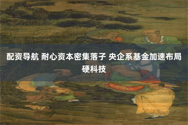 配资导航 耐心资本密集落子 央企系基金加速布局硬科技