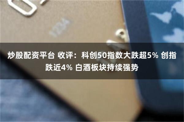 炒股配资平台 收评：科创50指数大跌超5% 创指跌近4% 白酒板块持续强势