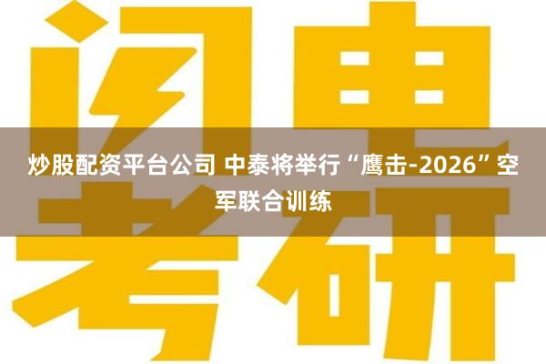 炒股配资平台公司 中泰将举行“鹰击-2026”空军联合训练