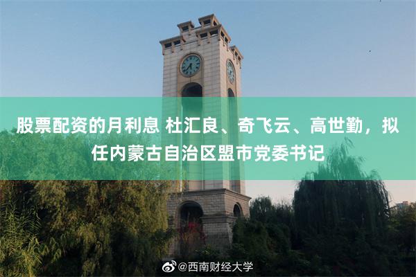 股票配资的月利息 杜汇良、奇飞云、高世勤，拟任内蒙古自治区盟市党委书记