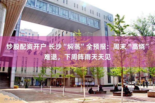 炒股配资开户 长沙“焖蒸”全预报：周末“高烧”难退，下周阵雨天天见
