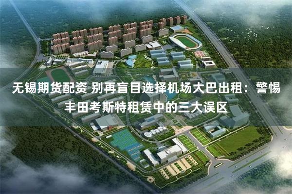 无锡期货配资 别再盲目选择机场大巴出租：警惕丰田考斯特租赁中的三大误区