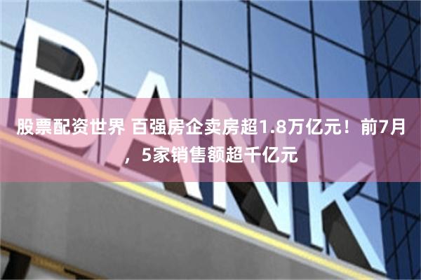 股票配资世界 百强房企卖房超1.8万亿元！前7月，5家销售额超千亿元