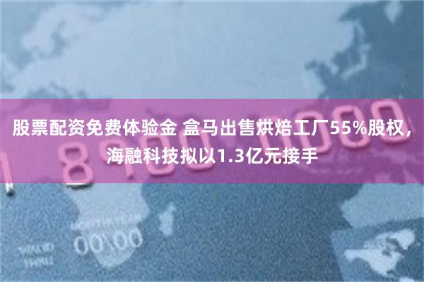 股票配资免费体验金 盒马出售烘焙工厂55%股权，海融科技拟以1.3亿元接手