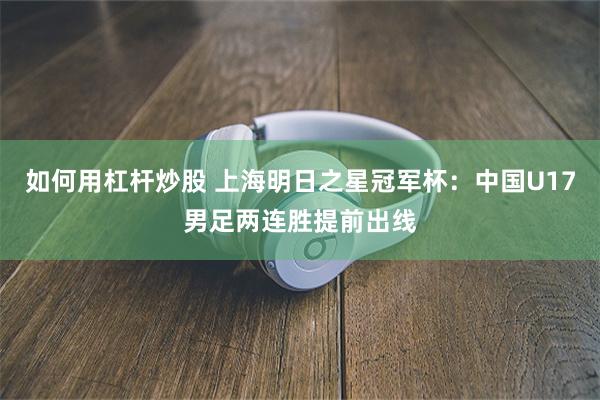 如何用杠杆炒股 上海明日之星冠军杯：中国U17男足两连胜提前出线