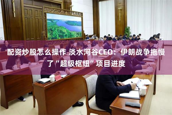配资炒股怎么操作 淡水河谷CEO：伊朗战争拖慢了“超级枢纽”项目进度