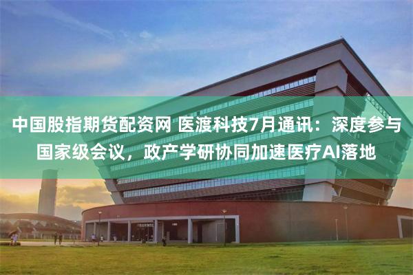 中国股指期货配资网 医渡科技7月通讯：深度参与国家级会议，政产学研协同加速医疗AI落地
