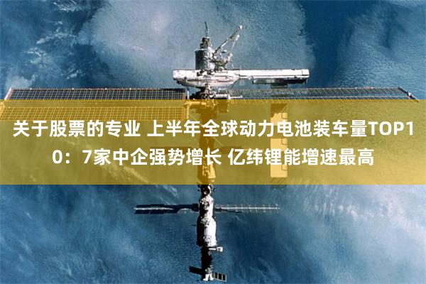 关于股票的专业 上半年全球动力电池装车量TOP10：7家中企强势增长 亿纬锂能增速最高
