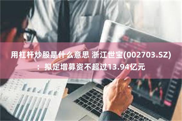 用杠杆炒股是什么意思 浙江世宝(002703.SZ)：拟定增募资不超过13.94亿元