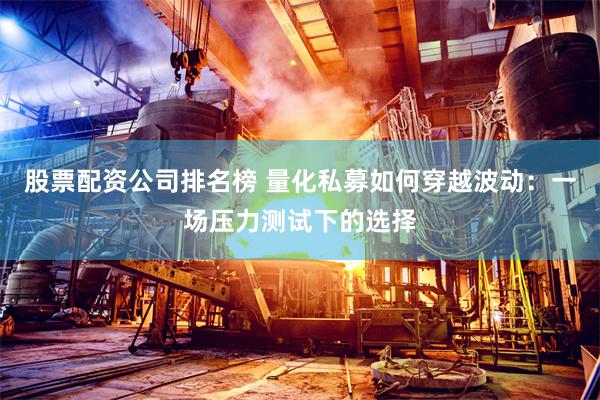 股票配资公司排名榜 量化私募如何穿越波动：一场压力测试下的选择