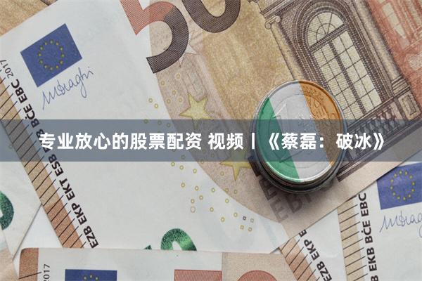 专业放心的股票配资 视频丨《蔡磊：破冰》