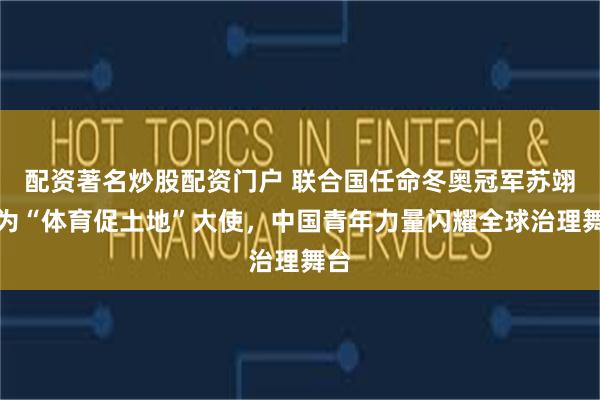 配资著名炒股配资门户 联合国任命冬奥冠军苏翊鸣为“体育促土地”大使，中国青年力量闪耀全球治理舞台