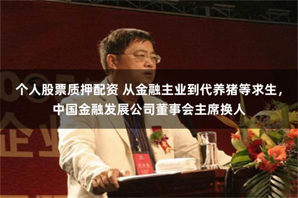 个人股票质押配资 从金融主业到代养猪等求生，中国金融发展公司董事会主席换人