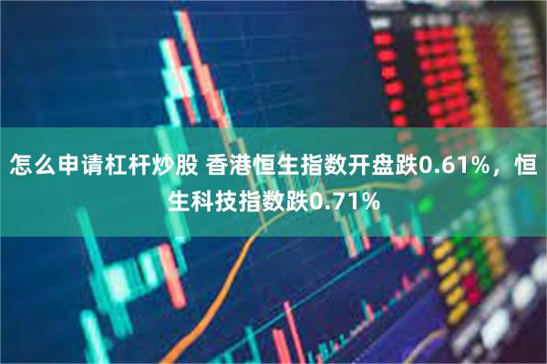 怎么申请杠杆炒股 香港恒生指数开盘跌0.61%，恒生科技指数跌0.71%