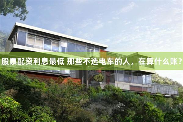 股票配资利息最低 那些不选电车的人，在算什么账？