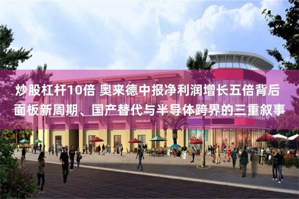 炒股杠杆10倍 奥来德中报净利润增长五倍背后 面板新周期、国产替代与半导体跨界的三重叙事