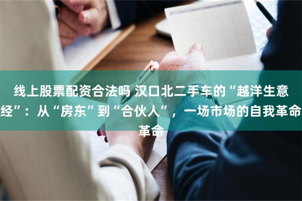 线上股票配资合法吗 汉口北二手车的“越洋生意经”：从“房东”到“合伙人”，一场市场的自我革命