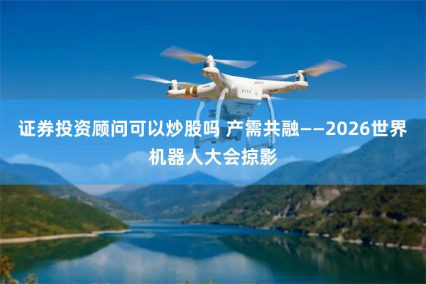 证券投资顾问可以炒股吗 产需共融——2026世界机器人大会掠影