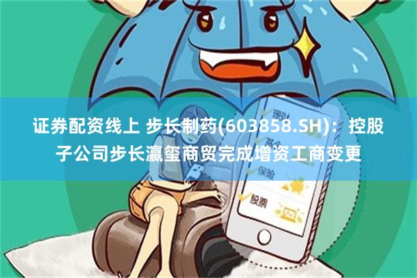 证券配资线上 步长制药(603858.SH)：控股子公司步长瀛玺商贸完成增资工商变更