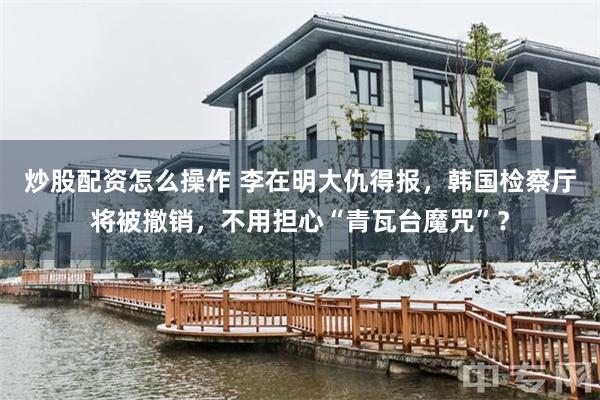炒股配资怎么操作 李在明大仇得报，韩国检察厅将被撤销，不用担心“青瓦台魔咒”？