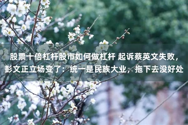 股票十倍杠杆股市如何做杠杆 起诉蔡英文失败，彭文正立场变了：统一是民族大业，拖下去没好处