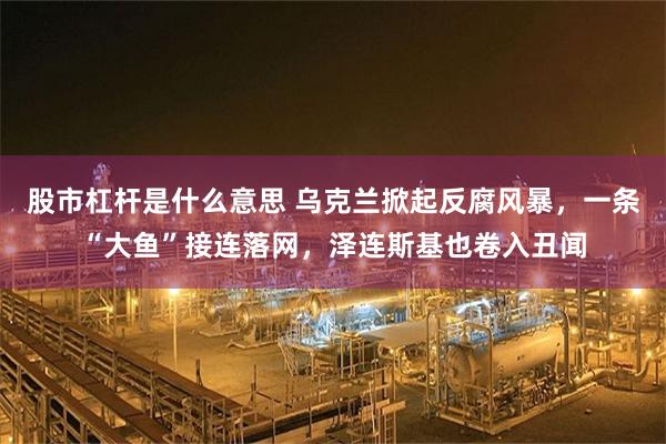 股市杠杆是什么意思 乌克兰掀起反腐风暴，一条“大鱼”接连落网，泽连斯基也卷入丑闻