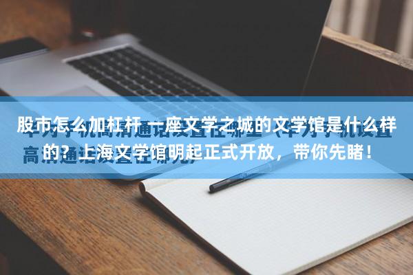 股市怎么加杠杆 一座文学之城的文学馆是什么样的？上海文学馆明起正式开放，带你先睹！