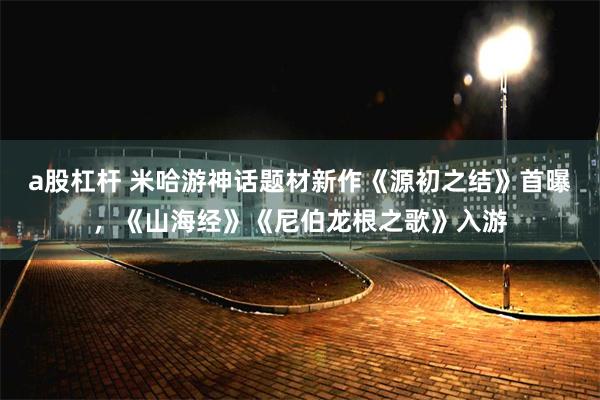 a股杠杆 米哈游神话题材新作《源初之结》首曝，《山海经》《尼伯龙根之歌》入游