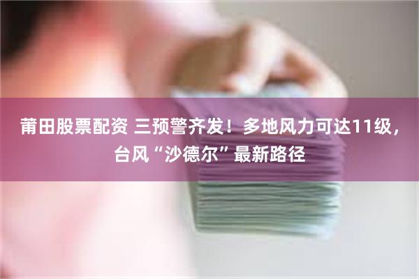 莆田股票配资 三预警齐发！多地风力可达11级，台风“沙德尔”最新路径
