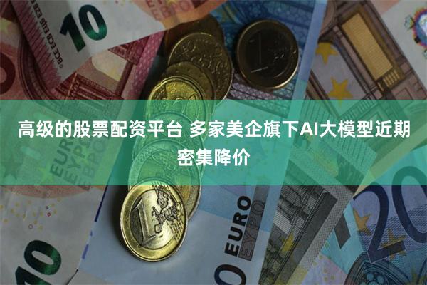 高级的股票配资平台 多家美企旗下AI大模型近期密集降价