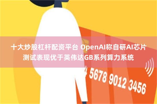 十大炒股杠杆配资平台 OpenAI称自研AI芯片测试表现优于英伟达GB系列算力系统