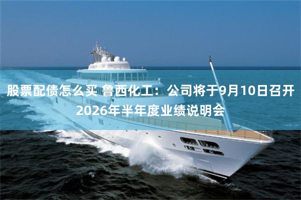 股票配债怎么买 鲁西化工：公司将于9月10日召开2026年半年度业绩说明会