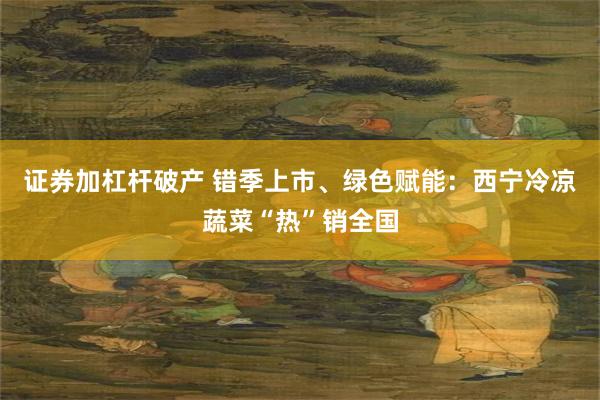 证券加杠杆破产 错季上市、绿色赋能：西宁冷凉蔬菜“热”销全国