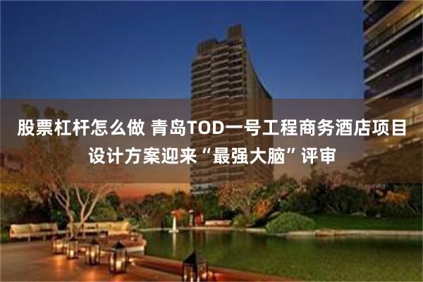 股票杠杆怎么做 青岛TOD一号工程商务酒店项目设计方案迎来“最强大脑”评审