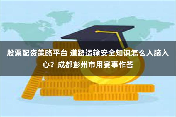 股票配资策略平台 道路运输安全知识怎么入脑入心？成都彭州市用赛事作答