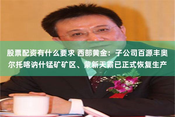 股票配资有什么要求 西部黄金：子公司百源丰奥尔托喀讷什锰矿矿区、蒙新天霸已正式恢复生产