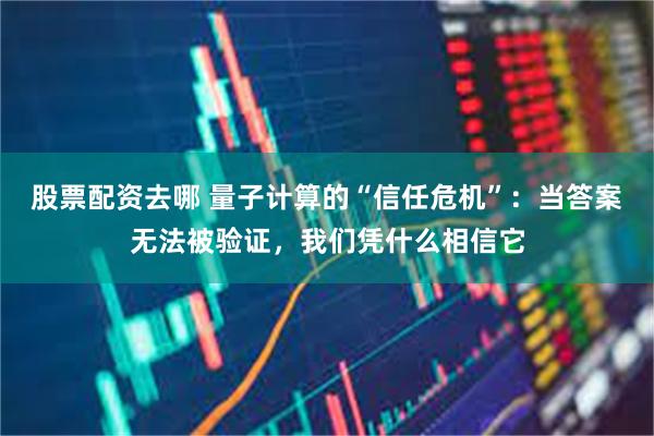 股票配资去哪 量子计算的“信任危机”：当答案无法被验证，我们凭什么相信它