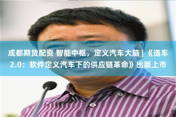 成都期货配资 智能中枢，定义汽车大脑 | 《造车2.0：软件定义汽车下的供应链革命》出版上市