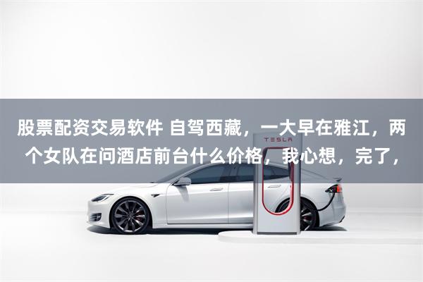 股票配资交易软件 自驾西藏，一大早在雅江，两个女队在问酒店前台什么价格，我心想，完了，