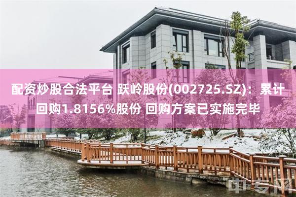 配资炒股合法平台 跃岭股份(002725.SZ)：累计回购1.8156%股份 回购方案已实施完毕